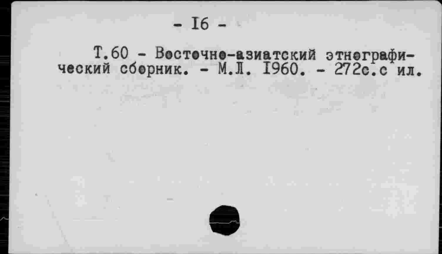 ﻿- 16 -
T.60 - Востечне-азиатский этнографический сберник. - М.Л. I960. - 272с.с ил.